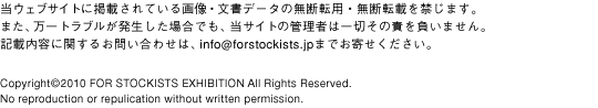 EFuTCgɌfڂĂ摜Ef[^̖f]pEf]ڂւ܂B܂AguꍇłATCg̊Ǘ҂͈؂̐ӂ𕉂܂BLړeɊւ邨₢킹́Ainfo@forstockists.jp܂ł񂹂BCopyright2009 FOR STOKISTS EXHIBITION All Rights Reserved. No reproduction or repulication without written permission.